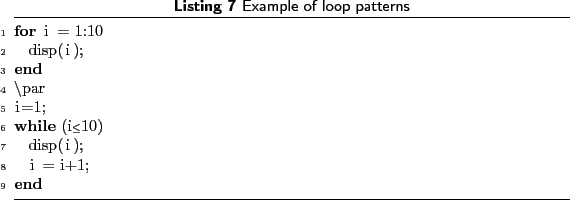 \begin{lstlisting}[language=MATLAB, frame=htbp, caption={Example of loop pattern...
...0
disp(i);
end
\par
i=1;
while (i<=10)
disp(i);
i = i+1;
end
\end{lstlisting}